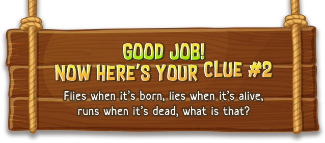 Good job! now here's your clue #2 | Flies when it’s born, lies when it’s alive, runs when it’s dead, what is that?