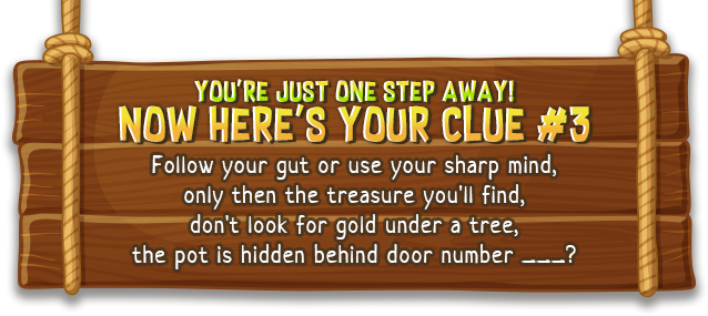 You're just one step away! now here's your | Follow your gut or use your sharp mind, only then the treasure you'll find, don't look for gold under a tree, the pot is hidden behind door number ___?